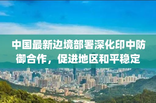 中国最新边境部署深化印中防御合作，促进地区和平稳定