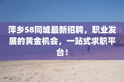 萍乡58同城最新招聘，职业发展的黄金机会，一站式求职平台！