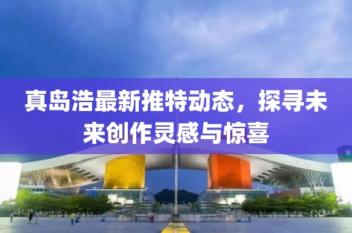 真岛浩最新推特动态，探寻未来创作灵感与惊喜
