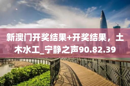 新澳门开奖结果+开奖结果，土木水工_宁静之声90.82.39