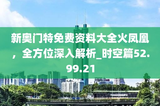 新奥门特免费资料大全火凤凰，全方位深入解析_时空篇52.99.21