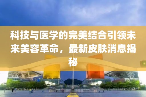 科技与医学的完美结合引领未来美容革命，最新皮肤消息揭秘
