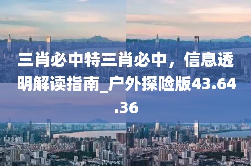 三肖必中特三肖必中，信息透明解读指南_户外探险版43.64.36