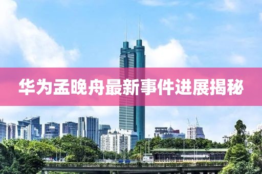华为孟晚舟最新事件进展揭秘