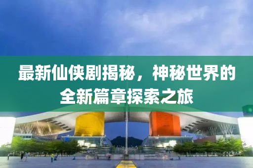最新仙侠剧揭秘，神秘世界的全新篇章探索之旅