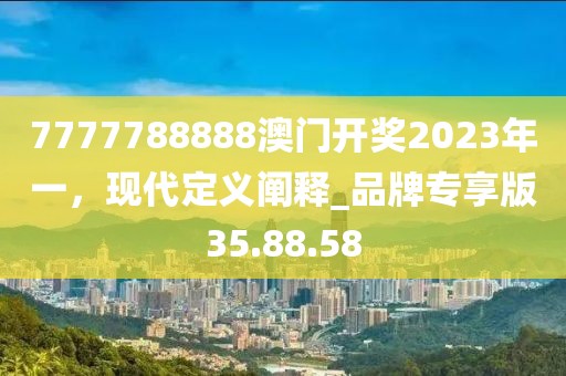 7777788888澳门开奖2023年一，现代定义阐释_品牌专享版35.88.58
