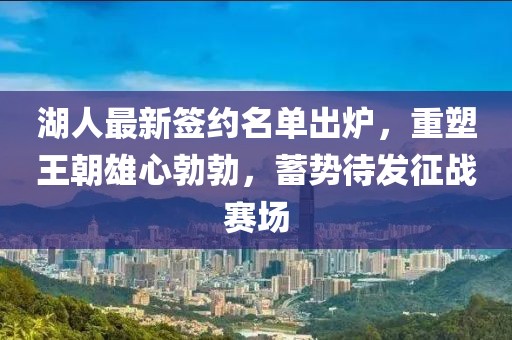 湖人最新签约名单出炉，重塑王朝雄心勃勃，蓄势待发征战赛场