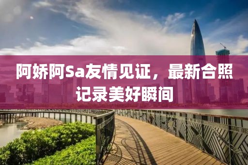 阿娇阿Sa友情见证，最新合照记录美好瞬间