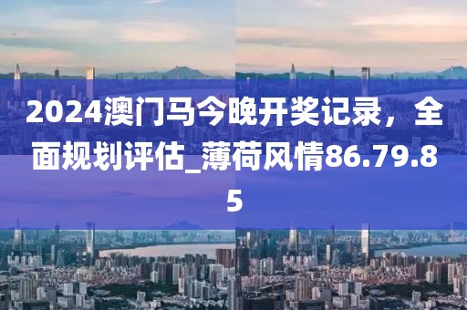 2024澳门马今晚开奖记录，全面规划评估_薄荷风情86.79.85
