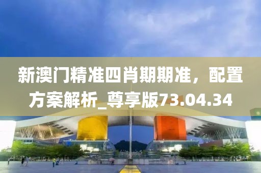 新澳门精准四肖期期准，配置方案解析_尊享版73.04.34