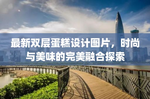 最新双层蛋糕设计图片，时尚与美味的完美融合探索
