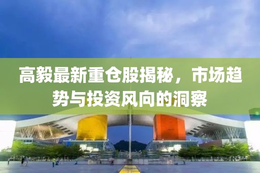 高毅最新重仓股揭秘，市场趋势与投资风向的洞察