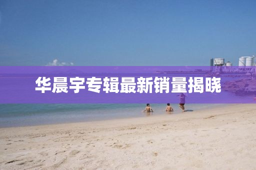 华晨宇专辑最新销量揭晓