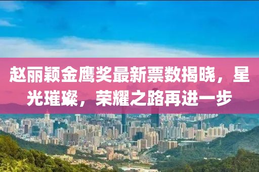 赵丽颖金鹰奖最新票数揭晓，星光璀璨，荣耀之路再进一步
