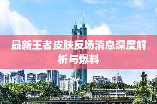 最新王者皮肤反场消息深度解析与爆料