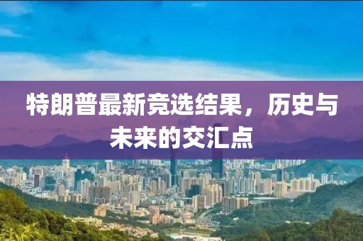 特朗普最新竞选结果，历史与未来的交汇点