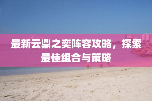 最新云鼎之奕阵容攻略，探索最佳组合与策略