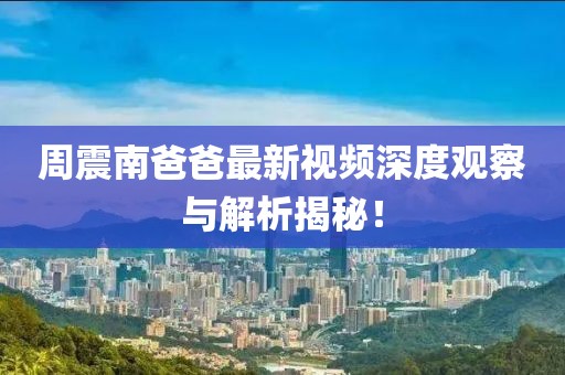 周震南爸爸最新视频深度观察与解析揭秘！