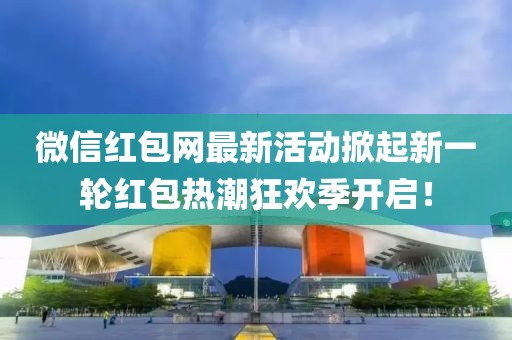 微信红包网最新活动掀起新一轮红包热潮狂欢季开启！