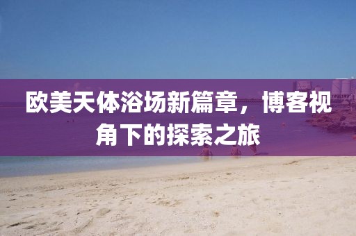 欧美天体浴场新篇章，博客视角下的探索之旅