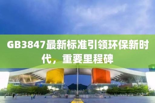 GB3847最新标准引领环保新时代，重要里程碑