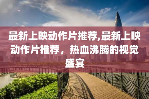最新上映动作片推荐,最新上映动作片推荐，热血沸腾的视觉盛宴