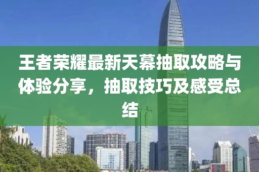 王者荣耀最新天幕抽取攻略与体验分享，抽取技巧及感受总结