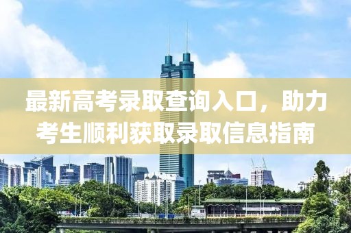 最新高考录取查询入口，助力考生顺利获取录取信息指南