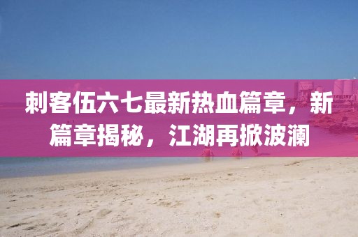 刺客伍六七最新热血篇章，新篇章揭秘，江湖再掀波澜