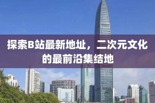 探索B站最新地址，二次元文化的最前沿集结地