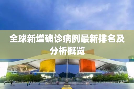 全球新增确诊病例最新排名及分析概览