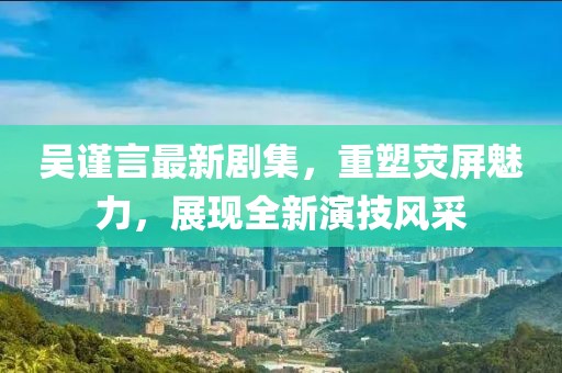 吴谨言最新剧集，重塑荧屏魅力，展现全新演技风采