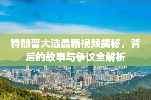特朗普大选最新视频揭秘，背后的故事与争议全解析