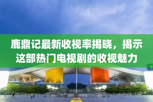 鹿鼎记最新收视率揭晓，揭示这部热门电视剧的收视魅力