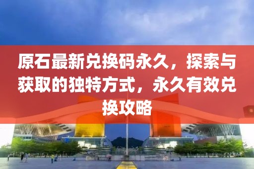 原石最新兑换码永久，探索与获取的独特方式，永久有效兑换攻略