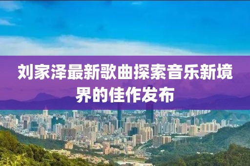 刘家泽最新歌曲探索音乐新境界的佳作发布