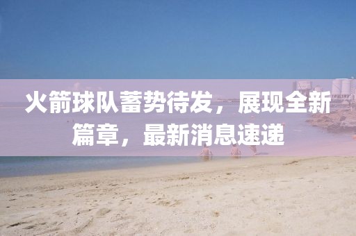 火箭球队蓄势待发，展现全新篇章，最新消息速递