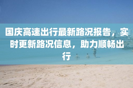 国庆高速出行最新路况报告，实时更新路况信息，助力顺畅出行