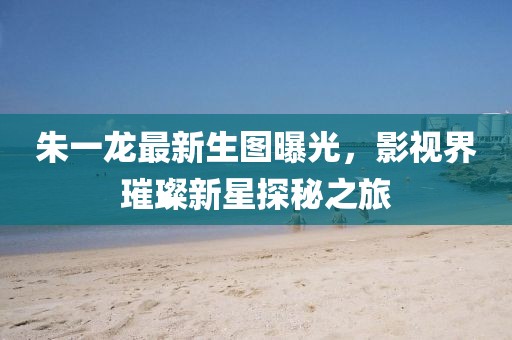 朱一龙最新生图曝光，影视界璀璨新星探秘之旅