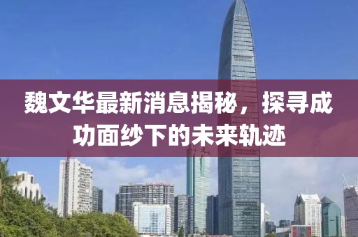 魏文华最新消息揭秘，探寻成功面纱下的未来轨迹