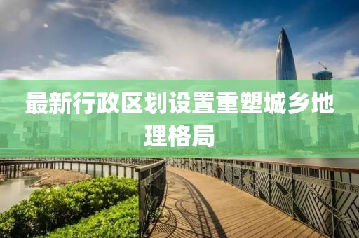 最新行政区划设置重塑城乡地理格局