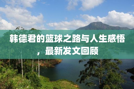 韩德君的篮球之路与人生感悟，最新发文回顾