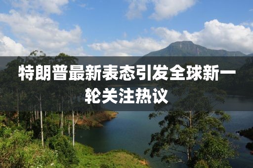 特朗普最新表态引发全球新一轮关注热议
