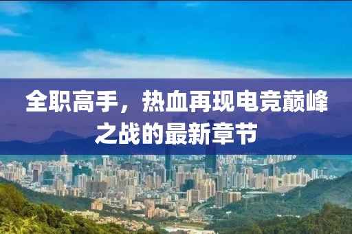 全职高手，热血再现电竞巅峰之战的最新章节