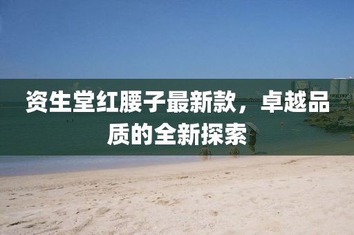 资生堂红腰子最新款，卓越品质的全新探索