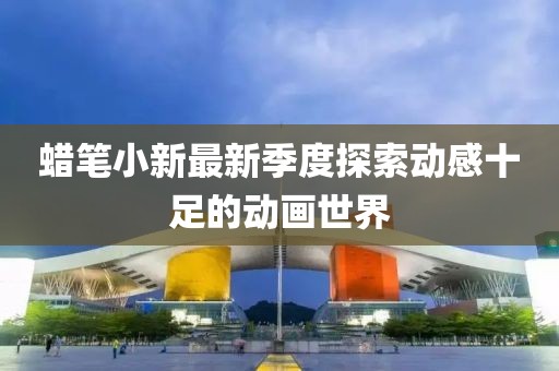 蜡笔小新最新季度探索动感十足的动画世界