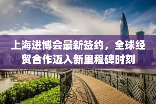 上海进博会最新签约，全球经贸合作迈入新里程碑时刻