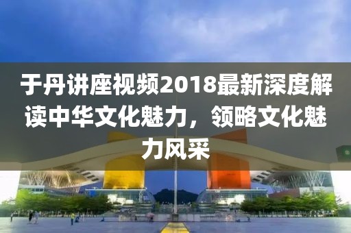 于丹讲座视频2018最新深度解读中华文化魅力，领略文化魅力风采