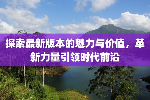 探索最新版本的魅力与价值，革新力量引领时代前沿