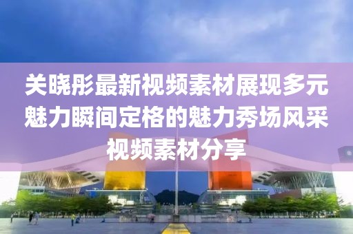 关晓彤最新视频素材展现多元魅力瞬间定格的魅力秀场风采视频素材分享